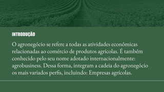 O agronegócio se refere a todas as atividades econômicas
relacionadas ao comércio de produtos agrícolas. É também
conhecido pelo seu nome adotado internacionalmente:
agrobusiness. Dessa forma, integram a cadeia do agronegócio
os mais variados perfis, incluindo: Empresas agrícolas.
INTRODUÇÃO
 