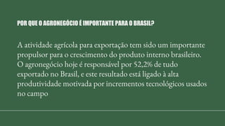 A atividade agrícola para exportação tem sido um importante
propulsor para o crescimento do produto interno brasileiro.
O agronegócio hoje é responsável por 52,2% de tudo
exportado no Brasil, e este resultado está ligado à alta
produtividade motivada por incrementos tecnológicos usados
no campo
POR QUE O AGRONEGÓCIO É IMPORTANTE PARA O BRASIL?
 