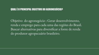Objetivo do agronegócio : Gerar desenvolvimento,
renda e emprego para cada uma das regiões do Brasil.
Buscar alternativas para diversificar a fonte de renda
do produtor agropecuário brasileiro.
QUAL É O PRINCIPAL OBJETIVO DO AGRONEGÓCIO?
 