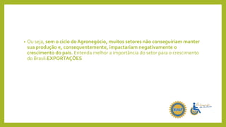 • Ou seja, sem o ciclo do Agronegócio, muitos setores não conseguiriam manter
sua produção e, consequentemente, impactariam negativamente o
crescimento do país. Entenda melhor a importância do setor para o crescimento
do Brasil:EXPORTAÇÕES
 