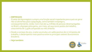 • EMPREGOS
O setor do Agronegócio cumpre uma função social importante para o país ao gerar
não só alimentos para a população, como também emprego e,
consequentemente, renda. Com mais de 14 milhões de pessoas desempregadas
no Brasil, a Agropecuária gerou, em maio, 46.049 novos postos de trabalho,
crescimento de 2,95% comparado ao mês anterior.
• Desde o começo do ano, o setor acumulou um saldo positivo de 77 mil postos de
trabalho, o desempenho mais positivo entre os principais setores da economia
brasileira.
• Veja também:
 