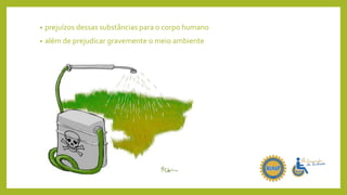 • prejuízos dessas substâncias para o corpo humano
• além de prejudicar gravemente o meio ambiente
 