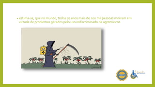 • estima-se, que no mundo, todos os anos mais de 200 mil pessoas morrem em
virtude de problemas gerados pelo uso indiscriminado de agrotóxicos.
 