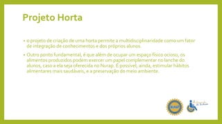 Projeto Horta
• o projeto de criação de uma horta permite a multidisciplinaridade como um fator
de integração de conhecimentos e dos próprios alunos.
• Outro ponto fundamental, é que além de ocupar um espaço físico ocioso, os
alimentos produzidos podem exercer um papel complementar no lanche do
alunos, caso a ela seja oferecida no Nurap. É possível, ainda, estimular hábitos
alimentares mais saudáveis, e a preservação do meio ambiente.
 