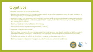 Objetivos
Trabalhar conceitos de educação ambiental;
• Despertar o pensamento crítico no aluno para que ele se reconheça enquanto parte do meio ambiente, e
também por isso, é necessário preservá-lo;
• Utilizar o espaço e os alimentos cultivados para ministrar aulas multidisciplinares a respeito de conteúdos
relacionados à horta plano de Negocio, trabalho em equipe, matemática financeira, marketing, trabalho
em equipe, dentre outras.;
• Estimular a adoção de bons hábitos alimentares;
• Produzir insumos que podem complementar o lanche;
• Valorizar o trabalho em equipe;
• Conscientizar a respeito da importância dos alimentos orgânicos, não só pela questão da saúde, mas pelo
viés da importância econômica, uma vez que são cultivados principalmente por pequenos produtores;
• Trabalhar o processo de cultivo de alimentos e todas as variáveis que o envolvem;
• Estimular a observação como meio para levantar hipóteses e solucionar problemas.
 