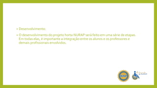 • Desenvolvimento:
• O desenvolvimento do projeto horta NURAP será feito em uma série de etapas.
Em todas elas, é importante a integração entre os alunos e os professores e
demais profissionais envolvidos.
 