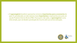 • O agronegócio brasileiro apresenta números importantes para a economia do
país. É considerado um dos setores mais importantes e representa cerca de um
1/3 do Produto Interno Bruto (PIB). Para quem não sabe, o agronegócio é uma
área ampla, que vai desde a produção do insumo até sua comercialização.
 