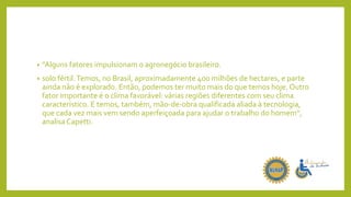 • “Alguns fatores impulsionam o agronegócio brasileiro.
• solo fértil.Temos, no Brasil, aproximadamente 400 milhões de hectares, e parte
ainda não é explorado. Então, podemos ter muito mais do que temos hoje. Outro
fator importante é o clima favorável: várias regiões diferentes com seu clima
característico. E temos, também, mão-de-obra qualificada aliada à tecnologia,
que cada vez mais vem sendo aperfeiçoada para ajudar o trabalho do homem”,
analisa Capetti.
 
