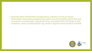 • Segundo dados do Ministério da Agricultura, o Brasil é um dos principais
fornecedores de produtos agropecuários para o mundo. Os grãos são os itens que
mais pesam na exportação, seguido da carne, principalmente a de frango. O país
se destaca, ainda, na produção de soja, sendo o segundo maior produtor mundial.
 