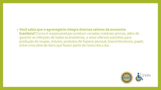 • Você sabia que o agronegócio integra diversos setores da economia
brasileira? Como é responsável por produzir variadas matérias-primas, além de
garantir as refeições de todos os brasileiros, o setor oferece subsídios para
produção de roupas, móveis, produtos de higiene pessoal, biocombustíveis, papel,
entre uma série de itens que fazem parte do nosso dia a dia.
 