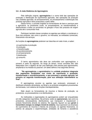 3.4 – A visão Sistêmica do Agronegócio

        Pela definição original, agronegócios é a soma total das operações de
produção e distribuição de suprimentos agrícolas, das operações de produção
nas unidades agrícolas, do armazenamento, do processamento e distribuição dos
produtos agrícolas e itens produzidos a partir deles.
        Dessa forma, o conceito engloba os fornecedores de bens e serviços para
a agricultura, os produtores rurais, os processadores, os transformadores e
distribuidores e todos os envolvidos na geração e fluxo dos produtos de origem
agrícola até o consumidor final.

       Participam também desse complexo os agentes que afetam e coordenam o
fluxo dos produtos, tais como o governo, os mercados, as entidades comerciais,
financeiras e de serviços.

As funções do agronegócios poderiam ser descritas em sete níveis, a saber:

a) suprimentos à produção
b) produção
c) transformação
d) acondicionamento
e) armazenamento
f) distribuição
g) consumo.

       O termo agroindústria não deve ser confundido com agronegócios; o
primeiro é parte do segundo. Ao longo do tempo, novos conceitos têm sido
elaborados com o objetivo de dar uma definição mais precisa para agroindústria,
ampliando-a na medida do possível. Um deles define-a nos seguintes termos:

        "No agronegócios, a agroindústria é a unidade produtora integrante
dos segmentos localizados nos níveis de suprimento à produção,
transformação e acondicionamento, e que processa o produto agrícola, em
primeira ou segunda transformação, para sua utilização intermediária ou
final".

        O agronegócios envolve os agentes que produzem, processam e
distribuem produtos alimentares, as fibras e os produtos energéticos provenientes
da biomassa, num sistema de funções interdependentes.

      Nele atuam os fornecedores de insumos e fatores de produção, os
produtores, os processadores e os distribuidores.

      As instituições e organizações do agronegócios podem ser enquadradas
em três categorias majoritárias. Na primeira, estão as operacionais, tais como os
produtores, processadores, distribuidores, que manipulam e impulsionam o
produto fisicamente através do sistema. Na segunda, figuram as que geram e
transmitem energia no estágio inicial do sistema. Aqui aparecem as empresas
de suprimentos de insumos e fatores de produção, os agentes financeiros, os
centros de pesquisa e experimentação, entidades de fomento e assistência

                                                                               11
 