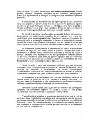 técnica e outras. Por último, situam-se os mecanismos coordenadores, como o
governo, contratos comerciais, mercados futuros, sindicatos, associações e
outros, que regulamentam a interação e a integração dos diferentes segmentos
do sistema.

       A compreensão do funcionamento do agronegócios é uma ferramenta
indispensável para que os tomadores de decisão autoridades públicas e agentes
econômicos privados formulem políticas e estratégias com maior precisão e
máxima eficiência. Toda a análise que se faça no âmbito do agronegócios deve
levar em conta as especificidades do sistema de produção agrícola.

      Ao contrário dos bens manufaturados, a produção de bens agropecuários
desenvolve-se em determinados períodos do ano apenas, em virtude das
condições de clima e exigências biológicas das plantas e animais domésticos. As
épocas de safra e entressafra influenciam e formam a tendência de variação
sazonal dos preços, com reflexo na utilização de insumos, fatores de produção e
no processamento e transformação das matérias-primas de origem agropecuária.

        Já o consumo, contrapondo-se à sazonalidade da oferta, é relativamente
constante ao longo do ano. Assim como a produção agropecuária sofre a
interferência de fatores, como adversidades climáticas e ataques de pragas e
doenças - até certo ponto incontroláveis - os desequilíbrios nos mercados tomam-
se, às vezes, inevitáveis. Além disto, os gêneros agrícolas são essencialmente
perecíveis. Todos esses fatores são focos geradores de instabilidade da renda
dos agricultores e dos outros segmentos do agronegócios.

       Nesse contexto, o papel das autoridades públicas e dos executivos das
empresas - todos componentes do agronegócios - toma-se fundamental para a
correção de distúrbios e instabilidades na cadeia Agro-alimentar.
Complementares, cada parte tem seu campo específico de atuação e, uma vez
sintonizadas, conseguem corrigir os problemas que surgem no agronegócios.

       Isto deixa claro que o fator gerencial é crítico no desenvolvi- mento de um
sistema viável de produção de fibras, alimentos e energia renovável, cujo
conjunto, dada sua magnitude, é forte determinante do crescimento econômico
tanto dos países desenvolvidos quanto dos em desenvolvimento.

      Por essas e outras razões, vê-se que o enfoque sistêmico do agronegócios
representa um instrumento poderoso de estudo e análise de uma parcela
substancial do sistema econômico da sociedade contemporânea.

      A visualização da estrutura e organização operacional de toda a rede de
alimentos, fibras e substitutos energéticos abre caminho para entender como os
recursos escassos são alocados e dirigidos para a satisfação das necessidades e
desejos do homem. Serve igualmente para, em qualquer tempo, aportar subsídios
para responder a questões-chaves ligadas ao gerenciamento do agronegócios,
em uma visão de planejamento.




                                                                                12
 