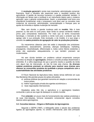 A revolução gerencial é ainda mais importante: administração comercial,
financeira, fiscal e tributária são essenciais para o resultado positivo dos
agricultores. A gestão de recursos humanos e a gestão ambiental, também. A
informação em tempo real e confiável é um instrumento básico para o moderno
agricultor, para o gerente contemporâneo. Assim, a propriedade rural toma uma
importância fundamental, onde o empresario rural deve usar os conceitos mais
modernos de economia, administração, comercialização e finanças para se
ajustar às iminentes e rápidas mudanças de mercado.

       Mas, sem dúvida, a grande mudança está no modelo. Não é mais
possível, ou não será no curto prazo, fazer renda no campo vendendo matéria-
prima para compradores tradicionais. Por mais que se tenha incorporado
tecnologia, o mercado já não sustenta a renda rural para o produtor que não
agrega valor à sua produção. Esta revolução, a de modelo, é a que exige o
conceito de cadeia produtiva de agregação de valor às produções primárias.

      Os mecanismos clássicos para isto estão à disposição dos produtores:
cooperativismo, associativismo, parcerias, alianças estratégicas, marketing,
propaganda, industrialização, diferenciação e, todos outros fatores existentes e
ainda não explorados adequadamente, e que também precisam ser
modernizados.

      Há sem dúvida também um problema cultural emperrando avanços
concretos na direção do agronegócio, embora o conceito já esteja disseminado e
entendido. É a velha esperanças de que o governo resolva a questão da renda
com algum tipo de intervenção. Já não há mais esta chance. As diversas
cadeias produtivas precisam se articular para resolver seus dramas para
oferecer ao consumidor produtos de qualidade a preços compatíveis com a
sustentabilidade das atividades produtivas.

     O Fórum Nacional da Agricultura tratou destes temas definindo em suas
Dez Bandeiras três grandes grupos de ações articulados:
     a) políticas públicas que garantam isonomia em relação a concorrentes de
        outros países,
     b) melhor organização privada dos agentes econômicos e
     c) boas negociações internacionais.

      Desatados estes três nós, a agricultura e o agronegócio brasileiro
conduzirão o país ao seu lugar de destaque no cenário mundial.

      Para entender um pouco mais do funcionamento das cadeias produtivas e
de suas inter-relações, torna-se necessário compreender alguns conceitos
básicos sobre agronegócios.

3.2 - Conceitos básicos – Origens e Definições de Agronegócios

       Segundo o GEPAI (1997), a bibliografia sobre o estudo dos problemas
ligados ao agronegócio aponta, no cenário internacional, para dois principais


                                                                               2
 