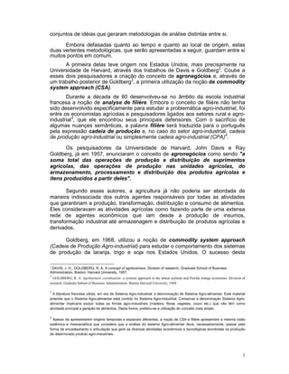 conjuntos de idéias que geraram metodologias de análise distintas entre si.

      Embora defasadas quanto ao tempo e quanto ao local de origem, estas
duas vertentes metodológicas, que serão apresentadas a seguir, guardam entre si
muitos pontos em comum.
      A primeira delas teve origem nos Estados Unidos, mais precisamente na
Universidade de Harvard, através dos trabalhos de Davis e Goldberg2. Coube a
esses dois pesquisadores a criação do conceito de agronegócios e, através de
um trabalho posterior de Goldberg2, a primeira utilização da noção de commodity
system approach (CSA).
       Durante a década de 60 desenvolveu-se no âmbito da escola industrial
francesa a noção de analyse de fílière. Embora o conceito de filière não tenha
sido desenvolvido especificamente para estudar a problemática agro-industrial, foi
entre os economistas agrícolas e pesquisadores ligados aos setores rural e agro-
industrial3, que ele encontrou seus principais defensores. Com o sacrifício de
algumas nuançes semânticas, a palavra filière será traduzida para o português
pela expressão cadeia de produção e, no caso do setor agro-industrial, cadeia
de produção agro-industrial ou simplesmente cadeia agro-industrial (CPA)4.

       Os pesquisadores da Universidade de Harvard, John Davis e Ray
Goldberg, já em 1957, enunciaram o conceito de agronegócios como sendo "a
soma total das operações de produção e distribuição de suprimentos
agrícolas, das operações de produção nas unidades agrícolas, do
armazenamento, processamento e distribuição dos produtos agrícolas e
itens produzidos a partir deles".

       Segundo esses autores, a agricultura já não poderia ser abordada de
maneira indissociada dos outros agentes responsáveis por todas as atividades
que garantiriam a produção, transformação, distribuição e consumo de alimentos.
Eles consideravam as atividades agrícolas como fazendo parte de urna extensa
rede de agentes econômicos que iam desde a produção de insumos,
transformação industrial até armazenagem e distribuição de produtos agrícolas e
derivados.

      Goldberg, em 1968, utilizou a noção de commodity system approach
(Cadeia de Produção Agro-industrial) para estudar o comportamento dos sistemas
de produção da laranja, trigo e soja nos Estados Unidos. O sucesso desta

2
  DAVIS, J. H., GOLDBERG, R. A. A concept of agribusiness. Division of research. Graduate School of Business
Administration. Boston: Harvard University, 1957.
2
  GOLDBERG, R. A. Agribusiness coordination: a systems approach to the wheat soybean and Florida orange economies. Division of
research. Graduate Sebool of Business Administration. Boston Harvard University, 1968.

3
  A literatura francesa utiliza, em vez de Sistema Agro-industrial, a denominação de Sistema Agro-alimentar. Este material
entende que o Sistema Agro-alimentar está contido no Sistema Agro-industrial. Conservar a denominação Sistema Agro-
alimentar implicaria excluir todas as firmas agro-industriais (madeira, fibras vegetais, couro etc.) que não têm como
atividade principal a geração de alimentos. Desta forma, preferiu-se a utilização do conceito mais amplo.

4
  Apesar de apresentarem origens temporais e espaciais diferentes, a noção de CSA e filière apresentam a mesma visão
sistêmica e mesoanalítica que considera que a análise do sistema Agro-alimentar deve, necessariamente, passar pela
forma de encadeamento e articulação que gere as diversas atividades econômicas e tecnológicas envolvidas na produção
de determinado produto agro-industriais.




                                                                                                                            3
 