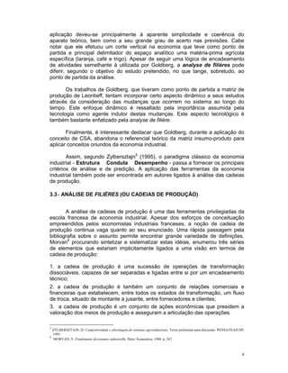 aplicação deveu-se principalmente à aparente simplicidade e coerência do
aparato teórico, bem como a seu grande grau de acerto nas previsões. Cabe
notar que ele efetuou um corte vertical na economia que teve como ponto de
partida e principal delimitador do espaço analítico uma matéria-prima agrícola
específica (laranja, café e trigo). Apesar de seguir uma lógica de encadeamento
de atividades semelhante à utilizada por Goldberg, a analyse de filières pode
diferir, segundo o objetivo do estudo pretendido, no que tange, sobretudo, ao
ponto de partida da análise.

       Os trabalhos de Goldberg, que tiveram como ponto de partida a matriz de
produção de Leontieff, tentam incorporar certo aspecto dinâmico a seus estudos
através da consideração das mudanças que ocorrem no sistema ao longo do
tempo. Este enfoque dinâmico é ressaltado pela importância assumida pela
tecnologia como agente indutor destas mudanças. Este aspecto tecnológico é
também bastante enfatizado pela analyse de filière.

       Finalmente, é interessante destacar que Goldberg, durante a aplicação do
conceito de CSA, abandona o referencial teórico da matriz insumo-produto para
aplicar conceitos oriundos da economia industrial.

        Assim, segundo Zylbersztajn5 (1995), o paradigma clássico da economia
industrial - Estrutura è Conduta è Desempenho - passa a fornecer os principais
critérios de análise e de predição. A aplicação das ferramentas da economia
industrial também pode ser encontrada em autores ligados à análise das cadeias
de produção.

3.3 - ANÁLISE DE FILIÈRES (OU CADEIAS DE PRODUÇÃO)


       A análise de cadeias de produção é uma das ferramentas privilegiadas da
escola francesa de economia industrial. Apesar dos esforços de conceituação
empreendidos pelos economistas industriais franceses, a noção de cadeia de
produção continua vaga quanto ao seu enunciado. Uma rápida passagem pela
bibliografia sobre o assunto permite encontrar grande variedade de definições.
Morvan6 procurando sintetizar e sistematizar estas idéias, enumerou três séries
de elementos que estariam implicitamente ligados a uma visão em termos de
cadeia de produção:

1. a cadeia de produção é uma sucessão de operações de transformação
dissociáveis, capazes de ser separadas e ligadas entre si por um encadeamento
técnico;
2. a cadeia de produção é também um conjunto de relações comerciais e
financeiras que estabelecem, entre todos os estados de transformação, um fluxo
de troca, situado de montante a jusante, entre fornecedores e clientes;
3. a cadeia de produção é um conjunto de ações econômicas que presidem a
valoração dos meios de produção e asseguram a articulação das operações.

5
  ZYLBERSZTAJN, D. Competitividade e abordagem de sistemas agroindustriais. Texto preliminar para discussão. PENSA/FEAIUSP,
  1995
6
  MORVAN, Y. Fondements deconomie industrielle. Paris: Economica, 1988. p. 247.



                                                                                                                         4
 