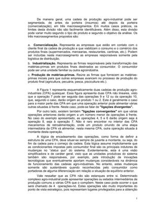 De maneira geral, uma cadeia de produção agro-industrial pode ser
segmentada, de antes da porteira (insumos) até depois da porteira
(comercialização), em três macrossegmentos. Em muitos casos práticos, os
limites desta divisão não são facilmente identificáveis. Além disso, esta divisão
pode variar muito segundo o tipo de produto e segundo o objetivo da análise. Os
três macrossegmentos propostos são:

a. Comercialização. Representa as empresas que estão em contato com o
cliente final da cadeia de produção e que viabilizam o consumo e o comércio dos
produtos finais (supermercados, mercearias, restaurantes, cantinas, etc.). Podem
ser incluídas neste macrossegmento as empresas responsáveis somente pela
logística de distribuição.
b. Industrialização. Representa as firmas responsáveis pela transformação das
matérias-primas em produtos finais destinados ao consumidor. O consumidor
pode ser uma unidade familiar ou outra agroindústria.
c. Produção de matérias-primas. Reúne as firmas que fornecem as matérias-
primas iniciais para que outras empresas avancem no processo de produção do
produto final (agricultura, pecuária, pesca, piscicultura etc.).

       A Figura 1 representa esquematicamente duas cadeias de produção agro-
industriais (CPA) quaisquer. Essa figura apresenta duas CPA não lineares, visto
que a operação 7 pode ser seguida das operações 9 e 12 ou da operação 10,
que, segundo o caso, darão origem ao produto 1 ou 2. Este é geralmente o caso
para a maior parte das CPA em que uma operação anterior pode alimentar várias
outras situadas à frente. Neste caso, pode-se falar de "ligações divergentes".
       Por outro lado, existem também "ligações convergentes" em que várias
operações anteriores darão origem a um número menor de operações à frente.
No caso do exemplo apresentado, as operações 4, 5 e 6 darão origem seja à
operação 8, seja à operação 7. Não é raro encontrar no interior das CPA
mecanismos de retroalimentação, onde um produto oriundo de uma etapa
intermediária da CPA vá alimentar, nesta mesma CPA, outra operação situada à
montante desta operação.
        A lógica de encadeamento das operações, como forma de definir a
estrutura de uma CPA, deve situar-se sempre de jusante a montante, ou seja, do
fim da cadeia para o começo da cadeia. Esta lógica assume implicitamente que
as condicionantes impostas pelo consumidor final são os principais indutores de
mudanças no “status quo” do sistema. Evidentemente, esta é uma visão
simplificadora e de caráter geral, visto que as unidades produtivas do sistema
também são responsáveis, por exemplo, pela introdução de inovações
tecnológicas que eventualmente aportam mudanças consideráveis na dinâmica
de funcionamento das cadeias agro-industriais. No entanto, estas mudanças
somente são sustentáveis quando reconhecidas pelo consumidor como
portadoras de alguma diferenciação em relação a situação de equilíbrio anterior.
      Vale ressaltar que as CPA não são estanques entre si. Determinado
complexo agro-industrial pode apresentar operações ou estados intermediários de
produção comuns a várias CPA que o compõem. Neste caso pode ocorrer o que
será chamado de 4 operações-nó. Estas operações são muito importantes do
ponto de vista estratégico, pois representam lugares privilegiados para a obtenção

                                                                                 5
 