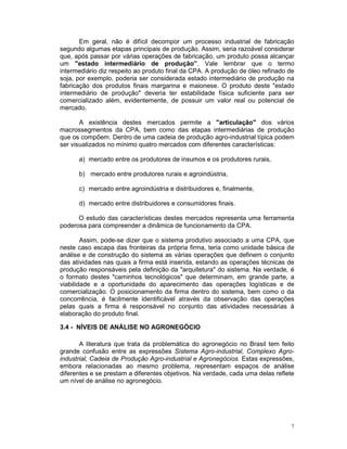 Em geral, não é difícil decompor um processo industrial de fabricação
segundo algumas etapas principais de produção. Assim, seria razoável considerar
que, após passar por várias operações de fabricação, um produto possa alcançar
um "estado intermediário de produção”. Vale lembrar que o termo
intermediário diz respeito ao produto final da CPA. A produção de óleo refinado de
soja, por exemplo, poderia ser considerada estado intermediário de produção na
fabricação dos produtos finais margarina e maionese. O produto deste "estado
intermediário de produção" deveria ter estabilidade física suficiente para ser
comercializado além, evidentemente, de possuir um valor real ou potencial de
mercado.

       A existência destes mercados permite a "articulação" dos vários
macrossegmentos da CPA, bem como das etapas intermediárias de produção
que os compõem. Dentro de uma cadeia de produção agro-industrial típica podem
ser visualizados no mínimo quatro mercados com diferentes características:

      a) mercado entre os produtores de insumos e os produtores rurais,

      b) mercado entre produtores rurais e agroindústria,

      c) mercado entre agroindústria e distribuidores e, finalmente,

      d) mercado entre distribuidores e consumidores finais.

      O estudo das características destes mercados representa uma ferramenta
poderosa para compreender a dinâmica de funcionamento da CPA.

        Assim, pode-se dizer que o sistema produtivo associado a uma CPA, que
neste caso escapa das fronteiras da própria firma, teria como unidade básica de
análise e de construção do sistema as várias operações que definem o conjunto
das atividades nas quais a firma está inserida, estando as operações técnicas de
produção responsáveis pela definição da "arquitetura" do sistema. Na verdade, é
o formato destes "caminhos tecnológicos" que determinam, em grande parte, a
viabilidade e a oportunidade do aparecimento das operações logísticas e de
comercialização. O posicionamento da firma dentro do sistema, bem como o da
concorrência, é facilmente identificável através da observação das operações
pelas quais a firma é responsável no conjunto das atividades necessárias à
elaboração do produto final.

3.4 - NÍVEIS DE ANÁLISE NO AGRONEGÓCIO

       A literatura que trata da problemática do agronegócio no Brasil tem feito
grande confusão entre as expressões Sistema Agro-industrial, Complexo Agro-
industrial, Cadeia de Produção Agro-industrial e Agronegócios. Estas expressões,
embora relacionadas ao mesmo problema, representam espaços de análise
diferentes e se prestam a diferentes objetivos. Na verdade, cada uma delas reflete
um nível de análise no agronegócio.




                                                                                 7
 