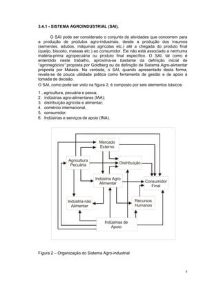 3.4.1 - SISTEMA AGROINDUSTRIAL (SAI).

       O SAI pode ser considerado o conjunto de atividades que concorrem para
a produção de produtos agro-industriais, desde a produção dos insumos
(sementes, adubos, máquinas agrícolas etc.) até a chegada do produto final
(queijo, biscoito, massas etc.) ao consumidor. Ele não está associado a nenhuma
matéria-prima agropecuária ou produto final específico. O SAI, tal como é
entendido neste trabalho, aproxima-se bastante da definição inicial de
“agronegócios” proposta por Goldberg ou da definição de Sistema Agro-alimentar
proposta por Malasis. Na verdade, o SAI, quando apresentado desta forma,
revela-se de pouca utilidade prática como ferramenta de gestão e de apoio à
tomada de decisão.
O SAI, como pode ser visto na figura 2, é composto por seis elementos básicos:
1 . agricultura, pecuária e pesca;
2. indústrias agro-alimentares (IAA);
3. distribuição agrícola e alimentar;
4. comércio internacional,
5. consumidor;
6. Indústrias e serviços de apoio (INA).




                                  Mercado
                                  Externo


                Agricultura
                                             Distribuição
                 Pecuária


                                Indústria Agro
                                  Alimentar                 Consumidor
                                                               Final


                Indústria não                        Recursos
                  Alimentar                          Humanos



                                     Indústrias de
                                        Apoio




Figura 2 – Organização do Sistema Agro-industrial



                                                                              8
 
