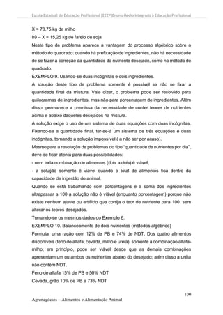 Escola Estadual de Educação Profissional [EEEP]Ensino Médio Integrado à Educação Profissional
100
Agronegócios – Alimentos e Alimentação Animal
X = 73,75 kg de milho
89 – X = 15,25 kg de farelo de soja
Neste tipo de problema aparece a vantagem do processo algébrico sobre o
método do quadrado: quando há prefixação de ingredientes, não há necessidade
de se fazer a correção da quantidade do nutriente desejado, como no método do
quadrado.
EXEMPLO 9. Usando-se duas incógnitas e dois ingredientes.
A solução deste tipo de problema somente é possível se não se fixar a
quantidade final da mistura. Vale dizer, o problema pode ser resolvido para
quilogramas de ingredientes, mas não para porcentagem de ingredientes. Além
disso, permanece a premissa da necessidade de conter teores de nutrientes
acima e abaixo daqueles desejados na mistura.
A solução exige o uso de um sistema de duas equações com duas incógnitas.
Fixando-se a quantidade final, ter-se-á um sistema de três equações e duas
incógnitas, tornando a solução impossível ( a não ser por acaso).
Mesmo para a resolução de problemas do tipo “quantidade de nutrientes por dia”,
deve-se ficar atento para duas possibilidades:
- nem toda combinação de alimentos (dois a dois) é viável;
- a solução somente é viável quando o total de alimentos fica dentro da
capacidade de ingestão do animal.
Quando se está trabalhando com porcentagens e a soma dos ingredientes
ultrapassar a 100 a solução não é viável (enquanto porcentagem) porque não
existe nenhum ajuste ou artifício que corrija o teor de nutriente para 100, sem
alterar os teores desejados.
Tomando-se os mesmos dados do Exemplo 6.
EXEMPLO 10. Balanceamento de dois nutrientes (métodos algébrico)
Formular uma ração com 12% de PB e 74% de NDT. Dos quatro alimentos
disponíveis (feno de alfafa, cevada, milho e uréia), somente a combinação alfafa-
milho, em princípio, pode ser viável desde que as demais combinações
apresentam um ou ambos os nutrientes abaixo do desejado; além disso a uréia
não contém NDT.
Feno de alfafa 15% de PB e 50% NDT
Cevada, grão 10% de PB e 73% NDT
 