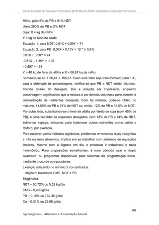 Escola Estadual de Educação Profissional [EEEP]Ensino Médio Integrado à Educação Profissional
101
Agronegócios – Alimentos e Alimentação Animal
Milho, grão 9% de PB e 81% NDT
Uréia 280% de PB e O% NDT
Seja: X = kg de milho
Y = kg de feno de alfafa
Equação 1, para NDT: 0,81X + 0,50Y = 74
Equação 2, para PB: 0,09X + 0,15Y = 12 * (- 0,81)
0,81X + 0,50Y = 74
-0,81X – 1,35Y = -108
- 0,85Y = - 34
Y = 40 kg de feno de alfafa e X = 66,67 kg de milho
Somando-se 40 + 66,67 = 106,67. Caso este total seja transformado para 100,
para a obtenção de porcentagens, verifica-se que PB e NDT serão ‘diluídos’,
ficando abaixo do desejado. Daí a solução ser impossível, enquanto
porcentagem; significando que a mistura é por demais volumosa para atender à
concentração de nutrientes desejada. Com tal mistura, pode-se obter, no
máximo, 11,55% de PB e 74% de NDT ou, então, 12% de PB e 65,5% de NDT.
Por outro lado, substituindo-se o feno de alfafa por farelo de soja (com 45% de
PB), é possível obter os requisitos desejados, com 12% de PB e 74% de NDT,
sobrando espaço, inclusive, para balancear outros nutrientes como cálcio e
fósforo, por exemplo.
Para resolver, pelos métodos algébricos, problemas envolvendo duas incógnitas
e três ou mais alimentos, implica em se trabalhar com sistemas de equações
lineares. Mesmo com a álgebra em dia, o processo é trabalhoso e nada
mnemônico. Para proposições semelhantes, é mais cômodo usar o ‘duplo
quadrado’ ou programas disponíveis para sistemas de programação linear,
mediante o uso de computadores.
Exemplo utilizando no mínimo 3 concentrados:
· Objetivo: balancear CMS, NDT e PB
Exigências:
NDT – 65,72% ou 5,52 kg/dia
CMS – 8,40 kg/dia
PB – 9,10% ou 762,36 g/dia
Ca – 0,31% ou 25,86 g/dia
 