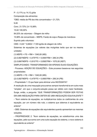 Escola Estadual de Educação Profissional [EEEP]Ensino Médio Integrado à Educação Profissional
102
Agronegócios – Alimentos e Alimentação Animal
P – 0,17% ou 14,12 g/dia
Composição dos alimentos:
*OBS: média de PB dos três concentrados = 21,72%
9,40
Conc. 21,72% 2,4 15,98%
15,02 100,00%
84,02% de volumoso – Silagem de milho
15,98% de concentrado – MDPS, Farelo de soja e Raspa de mandioca
Suprido pelo volumoso:
CMS = 8,40 * 0,8402 = 7,06 kg/dia de silagem de milho
Sistemas de equações (os valores das incógnitas terão que ser na mesma
unidade)
(1) MDPS + FS + RM = 1340,00 (MS)
(2) 0,082*MDPS + 0,479*FS + 0,0905*RM = 289,34 (PB)
(3) 0,666*MDPS + 0,810*FS + 0,8565*RM = 1070,00 (NDT)
SIMPLIFICANDO: TRANSFORMANDO EM APENAS DUAS EQUAÇÕES:
· Processo: ADIÇÃO DE EQUAÇÕES – Este processo baseia-se nas seguintes
propriedades:
(1) MDPS + FS + RM = 1340,00 (MS)
(2) 0,082*MDPS + 0,479*FS + 0,0905*RM = 289,34 (PB)
- Propriedade 1: O que fazer para eliminar uma INCÓGNITA?
A resolução de uma inequação procuramos sempre transformá-la em outra mais
“simples”, em que o conjunto-solução possa ser obtido com maior facilidade.
Surge, então, a pergunta: “QUE TRANSFORMAÇÕES PODEM SER FEITAS
EM UMA INEQUAÇÃO PARA OBTER-SE UMA INEQUAÇÃO EQUIVALENTE”?
- “Num sistema de equações, se multiplicarmos todos os coeficientes de uma
equação, por um número não nulo, o sistema que obtemos é equivalente ao
anterior”
- OBS: Sistemas de equações são equivalentes quando apresentam as mesmas
soluções.
- PROPRIEDADE 2: “Num sistema de equações, se substituirmos uma das
equações, pela sua soma com uma outra equação do sistema, o novo sistema é
equivalente ao anterior”
 