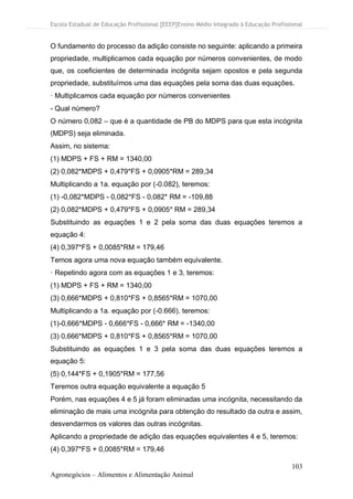 Escola Estadual de Educação Profissional [EEEP]Ensino Médio Integrado à Educação Profissional
103
Agronegócios – Alimentos e Alimentação Animal
O fundamento do processo da adição consiste no seguinte: aplicando a primeira
propriedade, multiplicamos cada equação por números convenientes, de modo
que, os coeficientes de determinada incógnita sejam opostos e pela segunda
propriedade, substituímos uma das equações pela soma das duas equações.
· Multiplicamos cada equação por números convenientes
- Qual número?
O número 0,082 – que é a quantidade de PB do MDPS para que esta incógnita
(MDPS) seja eliminada.
Assim, no sistema:
(1) MDPS + FS + RM = 1340,00
(2) 0,082*MDPS + 0,479*FS + 0,0905*RM = 289,34
Multiplicando a 1a. equação por (-0.082), teremos:
(1) -0,082*MDPS - 0,082*FS - 0,082* RM = -109,88
(2) 0,082*MDPS + 0,479*FS + 0,0905* RM = 289,34
Substituindo as equações 1 e 2 pela soma das duas equações teremos a
equação 4:
(4) 0,397*FS + 0,0085*RM = 179,46
Temos agora uma nova equação também equivalente.
· Repetindo agora com as equações 1 e 3, teremos:
(1) MDPS + FS + RM = 1340,00
(3) 0,666*MDPS + 0,810*FS + 0,8565*RM = 1070,00
Multiplicando a 1a. equação por (-0.666), teremos:
(1)-0,666*MDPS - 0,666*FS - 0,666* RM = -1340,00
(3) 0,666*MDPS + 0,810*FS + 0,8565*RM = 1070,00
Substituindo as equações 1 e 3 pela soma das duas equações teremos a
equação 5:
(5) 0,144*FS + 0,1905*RM = 177,56
Teremos outra equação equivalente a equação 5
Porém, nas equações 4 e 5 já foram eliminadas uma incógnita, necessitando da
eliminação de mais uma incógnita para obtenção do resultado da outra e assim,
desvendarmos os valores das outras incógnitas.
Aplicando a propriedade de adição das equações equivalentes 4 e 5, teremos:
(4) 0,397*FS + 0,0085*RM = 179,46
 