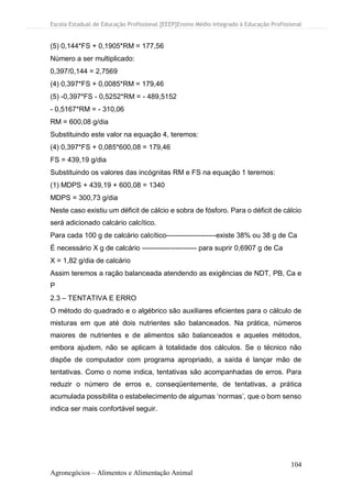Escola Estadual de Educação Profissional [EEEP]Ensino Médio Integrado à Educação Profissional
104
Agronegócios – Alimentos e Alimentação Animal
(5) 0,144*FS + 0,1905*RM = 177,56
Número a ser multiplicado:
0,397/0,144 = 2,7569
(4) 0,397*FS + 0,0085*RM = 179,46
(5) -0,397*FS - 0,5252*RM = - 489,5152
- 0,5167*RM = - 310,06
RM = 600,08 g/dia
Substituindo este valor na equação 4, teremos:
(4) 0,397*FS + 0,085*600,08 = 179,46
FS = 439,19 g/dia
Substituindo os valores das incógnitas RM e FS na equação 1 teremos:
(1) MDPS + 439,19 + 600,08 = 1340
MDPS = 300,73 g/dia
Neste caso existiu um déficit de cálcio e sobra de fósforo. Para o déficit de cálcio
será adicionado calcário calcítico.
Para cada 100 g de calcário calcítico---------------------existe 38% ou 38 g de Ca
É necessário X g de calcário ----------------------- para suprir 0,6907 g de Ca
X = 1,82 g/dia de calcário
Assim teremos a ração balanceada atendendo as exigências de NDT, PB, Ca e
P
2.3 – TENTATIVA E ERRO
O método do quadrado e o algébrico são auxiliares eficientes para o cálculo de
misturas em que até dois nutrientes são balanceados. Na prática, números
maiores de nutrientes e de alimentos são balanceados e aqueles métodos,
embora ajudem, não se aplicam à totalidade dos cálculos. Se o técnico não
dispõe de computador com programa apropriado, a saída é lançar mão de
tentativas. Como o nome indica, tentativas são acompanhadas de erros. Para
reduzir o número de erros e, conseqüentemente, de tentativas, a prática
acumulada possibilita o estabelecimento de algumas ‘normas’, que o bom senso
indica ser mais confortável seguir.
 