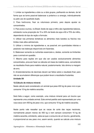 Escola Estadual de Educação Profissional [EEEP]Ensino Médio Integrado à Educação Profissional
105
Agronegócios – Alimentos e Alimentação Animal
1. Limitar os ingredientes a dois ou a dois grupos, prefixando os demais, de tal
forma que se torne possível balancear a proteína e a energia, individualmente
ou pelo uso do quadrado duplo.
2. Para herbívoros, fixar os volumosos primeiro, para depois ajustar os
concentrados.
3. Para aves e suínos, no Brasil, farelo de soja e milho são ingredientes básicos,
entretanto numa proporção de 15 a 30% de farelo de soja e 60 a 75% de milho,
dependendo do tipo de ração a formular.
4. Utilizar nas primeiras tentativas os alimentos mais baratos ou fixá-los nos
limites mais altos admissíveis.
5. Utilizar o mínimo de ingredientes e, se possível, em quantidades inteiras e
pesáveis nas balanças disponíveis em fazendas.
6. Balancear somente os nutrientes essenciais e, destes, somente os limitantes
para o animal em questão.
7. Mesmo para rações em que vão ser usados exclusivamente alimentos
concentrados, procurar fazer os cálculos em base da matéria seca, convertendo
os resultados finais para matéria natural, posteriormente. Isto diminui a margem
de erro.
8. Arredondamentos de decimais devem ser feitos sobre o resultado final, para
não se acumularem diferenças que podem levar a resultados frustantes.
Unidade XII
12.Cálculo de mistura mineral.
Neste cálculo será considerado um animal que pesa 450 kg de peso vivo e que
consome 10 kg de matéria seca/dia.
Será feita a seguir, como exemplo, uma mistura mineral para um bovino que
represente uma unidade animal. Este animal padrão será representado por uma
vaca seca com 450 kg de peso vivo, que consuma 10 kg de matéria seca/dia.
Neste ponto vale ressaltar que as vacas de corte das raças nacionais,
normalmente pesam menos de 450 kg e nem sempre consomem 10 kg de
matéria seca/dia, entretanto, sabe-se que o consumo de um bovino, geralmente,
é proporcional ao seu peso vivo, assim sendo, quando se calcula uma mistura
 