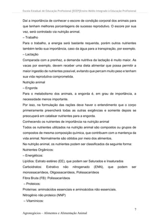 Escola Estadual de Educação Profissional [EEEP]Ensino Médio Integrado à Educação Profissional
7
Agronegócios – Alimentos e Alimentação Animal
Daí a importância de conhecer o escore de condição corporal dos animais para
que tenham melhores porcentagens de sucesso reprodutivo. O escore por sua
vez, será controlado via nutrição animal.
– Trabalho
Para o trabalho, a energia será bastante requerida, porém outros nutrientes
também terão sua importância, caso da água para a transpiração, por exemplo.
– Lactação
Comparada com a prenhez, a demanda nutritiva da lactação é muito maior. As
vacas por exemplo, devem receber uma dieta alimentar que possa permitir a
maior ingestão de nutrientes possível, evitando que percam muito peso e tenham
sua vida reprodutiva comprometida.
Nutrição animal
– Engorda
Para o metabolismo dos animais, a engorda é, em grau de importância, a
necessidade menos importante.
Por isso, na formulação das rações deve haver o entendimento que o corpo
primeiramente preencherá todas as outras exigências e somente depois se
preocupará em catalisar nutrientes para a engorda.
Conhecendo os nutrientes de importância na nutrição animal
Todos os nutrientes utilizados na nutrição animal são compostos ou grupos de
compostos de mesma composição química, que contribuem com a mantença da
vida animal. Normalmente são obtidos por meio dos alimentos.
Na nutrição animal, os nutrientes podem ser classificados da seguinte forma:
Nutrientes Orgânicos:
– Energéticos:
Lipídios: Estrato estéreo (EE), que podem ser Saturados e Insaturados
Carboidratos: Extrativo não nitrogenado (ENN), que podem ser
monossacarídeos, Oligossacarídeos, Polissacarídeos
Fibra Bruta (FB): Polissacarídeos
– Proteicos:
Proteínas: aminoácidos essenciais e aminoácidos não essenciais.
Nitrogênio não proteico (NNP)
– Vitamínicos:
 