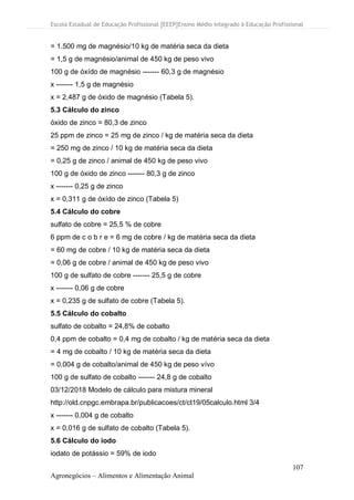 Escola Estadual de Educação Profissional [EEEP]Ensino Médio Integrado à Educação Profissional
107
Agronegócios – Alimentos e Alimentação Animal
= 1.500 mg de magnésio/10 kg de matéria seca da dieta
= 1,5 g de magnésio/animal de 450 kg de peso vivo
100 g de óxído de magnésio ------- 60,3 g de magnésio
x ------- 1,5 g de magnésio
x = 2,487 g de óxido de magnésio (Tabela 5).
5.3 Cálculo do zinco
óxido de zinco = 80,3 de zinco
25 ppm de zinco = 25 mg de zinco / kg de matéria seca da dieta
= 250 mg de zinco / 10 kg de matéria seca da dieta
= 0,25 g de zinco / animal de 450 kg de peso vivo
100 g de óxido de zinco ------- 80,3 g de zinco
x ------- 0,25 g de zinco
x = 0,311 g de óxído de zinco (Tabela 5)
5.4 Cálculo do cobre
sulfato de cobre = 25,5 % de cobre
6 ppm de c o b r e = 6 mg de cobre / kg de matéria seca da dieta
= 60 mg de cobre / 10 kg de matéria seca da dieta
= 0,06 g de cobre / animal de 450 kg de peso vivo
100 g de sulfato de cobre ------- 25,5 g de cobre
x ------- 0,06 g de cobre
x = 0,235 g de sulfato de cobre (Tabela 5).
5.5 Cálculo do cobalto
sulfato de cobalto = 24,8% de cobalto
0,4 ppm de cobalto = 0,4 mg de cobalto / kg de matéria seca da dieta
= 4 mg de cobalto / 10 kg de matéria seca da dieta
= 0,004 g de cobalto/animal de 450 kg de peso vívo
100 g de sulfato de cobalto ------- 24,8 g de cobalto
03/12/2018 Modelo de cálculo para mistura mineral
http://old.cnpgc.embrapa.br/publicacoes/ct/ct19/05calculo.html 3/4
x ------- 0,004 g de cobalto
x = 0,016 g de sulfato de cobalto (Tabela 5).
5.6 Cálculo do iodo
iodato de potássio = 59% de iodo
 