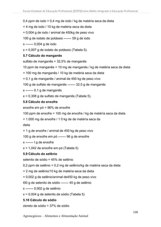 Escola Estadual de Educação Profissional [EEEP]Ensino Médio Integrado à Educação Profissional
108
Agronegócios – Alimentos e Alimentação Animal
0,4 ppm de iodo = 0,4 mg de iodo / kg de matéria seca da dieta
= 4 mg de iodo / 10 kg de matéria seca da dieta
= 0,004 g de iodo / animal de 450kg de peso vivo
100 g de iodato de potássio ------- 59 g de iodo
x ------- 0,004 g de iodo
x = 0,007 g de iodato de potássio (Tabela 5).
5.7 Cálculo do manganês
sulfato de manganês = 32,5% de manganês
10 ppm de manganês = 10 mg de manganês / kg de matéria seca da dieta
= 100 mg de manganês / 10 kg de matéria seca da dieta
= 0,1 g de manganês / animal de 450 kg de peso vívo
100 g de sulfato de manganês ------- 32,5 g de manganês
x ------- 0,1 g de manganês
x = 0,308 g de sulfato de manganês (Tabela 5).
5.8 Cálculo do enxofre
enxofre em pó = 96% de enxofre
100 ppm de enxofre = 100 mg de enxofre / kg de matéría seca da dieta
= 1.000 mg de enxofre / 1 0 kg de de matéría seca da
dieta
= 1 g de enxofre / animal de 450 kg de peso vivo
100 g de enxofre em pó ------- 96 g de enxofre
x ------- I g de enxofre
x = 1,042 de enxofre em pó (Tabela 5)
5.9 Cálculo do selênio
selenito de sódio = 45% de selênio
0,2 ppm de selênio = 0,2 mg de selênio/kg de matéria seca da dieta
= 2 mg de selênio/10 kg de matéria seca da dieta
= 0,002 g de selênio/animal de450 kg de peso vivo
I00 g de selenito de sódio ------- 45 g de selênio
x ------- 0,002 g de selênio
x = 0,004 g de selenito de sódio (Tabela 5)
5.10 Cálculo do sódio
cloreto de sódio = 37% de sódio
 
