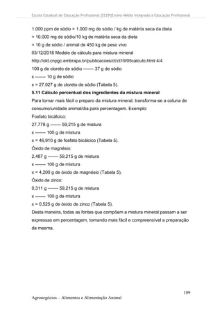 Escola Estadual de Educação Profissional [EEEP]Ensino Médio Integrado à Educação Profissional
109
Agronegócios – Alimentos e Alimentação Animal
1.000 ppm de sódio = 1.000 mg de sódio / kg de matéría seca da dieta
= 10.000 mg de sódio/10 kg de matéría seca da dieta
= 10 g de sódio / animal de 450 kg de peso vivo
03/12/2018 Modelo de cálculo para mistura mineral
http://old.cnpgc.embrapa.br/publicacoes/ct/ct19/05calculo.html 4/4
100 g de cloreto de sódio ------- 37 g de sódio
x ------- 10 g de sódio
x = 27,027 g de cloreto de sódio (Tabela 5).
5.11 Cálculo percentual dos ingredientes da mistura mineral
Para tornar mais fácil o preparo da mistura mineral, transforma-se a coluna de
consumo/unidade animal/dia para percentagem. Exemplo:
Fosfato bicálcico:
27,778 g ------- 59,215 g de mistura
x ------- 100 g de mistura
x = 46,910 g de fosfato bicálcico (Tabela 5).
Óxido de magnésio:
2,487 g ------- 59,215 g de mistura
x ------- 100 g de mistura
x = 4,200 g de óxido de magnésio (Tabela 5).
Óxido de zinco:
0,311 g ------- 59,215 g de mistura
x ------- 100 g de mistura
x = 0,525 g de óxido de zinco (Tabela 5).
Desta maneira, todas as fontes que compõem a mistura mineral passam a ser
expressas em percentagem, tornando mais fácil e compreensível a preparação
da mesma.
 