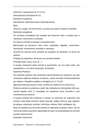 Escola Estadual de Educação Profissional [EEEP]Ensino Médio Integrado à Educação Profissional
8
Agronegócios – Alimentos e Alimentação Animal
Vitaminas: Lipossolúveis (A, D, E e K)
Hidrossolúveis (Complexo B e C)
Nutrientes inorgânicos:
Sais Minerais: Macroelementos e Microelementos
Água
Veremos a seguir, de forma breve, um pouco de cada um desses nutrientes.
Nutrientes energéticos
Os nutrientes energéticos são aqueles que fornecem toda a energia para a
mantença, crescimento e produção.
Em todos os animais a energia é necessária para:
Manutenção de processos vitais como: respiração, digestão, crescimento,
reprodução, homeotermia, excreção e mantença;
Acúmulo de reservas para períodos de escassez de alimentos, na forma de
gordura;
Proteção do organismo, formando uma camada isolante;
Produção (leite, carne, ovos, lã…);
A energia necessária pelos animais é proveniente, em sua maior parte, dos
carboidratos e, em menor proporção, dos lipídios.
Nutrientes Proteicos
Os nutrientes proteicos são compostos essencialmente por proteínas, que são
compostos orgânicos bastante complexos, sendo formados fundamentalmente
por carbono, hidrogênio oxigênio e nitrogênio (C, H, O e N).
Algumas proteínas possuem ainda, enxofre (S), fósforo (P) ou cobre (Cu).
Podemos estudar as proteínas a partir das moléculas de aminoácidos (AA) que,
quando ligadas entre si, arranjadas em sequência única, formarão o que
conhecemos por proteína.
A função principal das proteínas é compor as estruturas do organismo dos
animais, onde estão incluídos: tecido muscular, órgãos internos, pele, glóbulos
de sangue, anticorpos, enzimas, hormônios, artérias, DNA, cartilagens, etc.
Deve-se ressaltar que nenhuma proteína é totalmente completa. Assim, não há
nenhuma proteína que terá a capacidade de suprir as necessidades dos animais
quando usada sozinha.
Nutrientes Vitamínicos
 