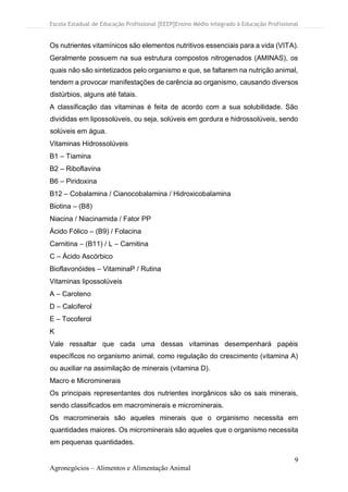 Escola Estadual de Educação Profissional [EEEP]Ensino Médio Integrado à Educação Profissional
9
Agronegócios – Alimentos e Alimentação Animal
Os nutrientes vitamínicos são elementos nutritivos essenciais para a vida (VITA).
Geralmente possuem na sua estrutura compostos nitrogenados (AMINAS), os
quais não são sintetizados pelo organismo e que, se faltarem na nutrição animal,
tendem a provocar manifestações de carência ao organismo, causando diversos
distúrbios, alguns até fatais.
A classificação das vitaminas é feita de acordo com a sua solubilidade. São
divididas em lipossolúveis, ou seja, solúveis em gordura e hidrossolúveis, sendo
solúveis em água.
Vitaminas Hidrossolúveis
B1 – Tiamina
B2 – Riboflavina
B6 – Piridoxina
B12 – Cobalamina / Cianocobalamina / Hidroxicobalamina
Biotina – (B8)
Niacina / Niacinamida / Fator PP
Ácido Fólico – (B9) / Folacina
Carnitina – (B11) / L – Carnitina
C – Ácido Ascórbico
Bioflavonóides – VitaminaP / Rutina
Vitaminas lipossolúveis
A – Caroteno
D – Calciferol
E – Tocoferol
K
Vale ressaltar que cada uma dessas vitaminas desempenhará papéis
específicos no organismo animal, como regulação do crescimento (vitamina A)
ou auxiliar na assimilação de minerais (vitamina D).
Macro e Microminerais
Os principais representantes dos nutrientes inorgânicos são os sais minerais,
sendo classificados em macrominerais e microminerais.
Os macrominerais são aqueles minerais que o organismo necessita em
quantidades maiores. Os microminerais são aqueles que o organismo necessita
em pequenas quantidades.
 