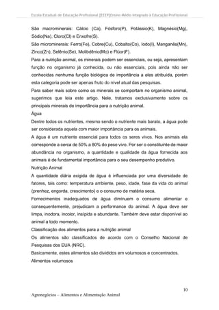Escola Estadual de Educação Profissional [EEEP]Ensino Médio Integrado à Educação Profissional
10
Agronegócios – Alimentos e Alimentação Animal
São macrominerais: Cálcio (Ca), Fósforo(P), Potássio(K), Magnésio(Mg),
Sódio(Na), Cloro(Cl) e Enxofre(S).
São microminerais: Ferro(Fe), Cobre(Cu), Cobalto(Co), Iodo(I), Manganês(Mn),
Zinco(Zn), Selênio(Se), Molibdênio(Mo) e Flúor(F).
Para a nutrição animal, os minerais podem ser essenciais, ou seja, apresentam
função no organismo já conhecida, ou não essenciais, pois ainda não ser
conhecidas nenhuma função biológica de importância a eles atribuída, porém
esta categoria pode ser apenas fruto do nível atual das pesquisas.
Para saber mais sobre como os minerais se comportam no organismo animal,
sugerimos que leia este artigo. Nele, tratamos exclusivamente sobre os
principais minerais de importância para a nutrição animal.
Água
Dentre todos os nutrientes, mesmo sendo o nutriente mais barato, a água pode
ser considerada aquela com maior importância para os animais.
A água é um nutriente essencial para todos os seres vivos. Nos animais ela
corresponde a cerca de 50% a 80% do peso vivo. Por ser o constituinte de maior
abundância no organismo, a quantidade e qualidade da água fornecida aos
animais é de fundamental importância para o seu desempenho produtivo.
Nutrição Animal
A quantidade diária exigida de água é influenciada por uma diversidade de
fatores, tais como: temperatura ambiente, peso, idade, fase da vida do animal
(prenhez, engorda, crescimento) e o consumo de matéria seca.
Fornecimentos inadequados de água diminuem o consumo alimentar e
consequentemente, prejudicam a performance do animal. A água deve ser
limpa, inodora, incolor, insípida e abundante. Também deve estar disponível ao
animal a todo momento.
Classificação dos alimentos para a nutrição animal
Os alimentos são classificados de acordo com o Conselho Nacional de
Pesquisas dos EUA (NRC).
Basicamente, estes alimentos são divididos em volumosos e concentrados.
Alimentos volumosos
 