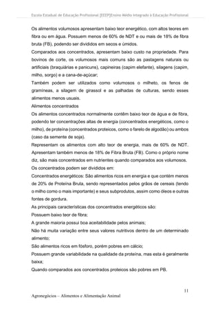 Escola Estadual de Educação Profissional [EEEP]Ensino Médio Integrado à Educação Profissional
11
Agronegócios – Alimentos e Alimentação Animal
Os alimentos volumosos apresentam baixo teor energético, com altos teores em
fibra ou em água. Possuem menos de 60% de NDT e ou mais de 18% de fibra
bruta (FB), podendo ser divididos em secos e úmidos.
Comparados aos concentrados, apresentam baixo custo na propriedade. Para
bovinos de corte, os volumosos mais comuns são as pastagens naturais ou
artificiais (braquiárias e panicuns), capineiras (capim elefante), silagens (capim,
milho, sorgo) e a cana-de-açúcar;
Também podem ser utilizados como volumosos o milheto, os fenos de
gramíneas, a silagem de girassol e as palhadas de culturas, sendo esses
alimentos menos usuais.
Alimentos concentrados
Os alimentos concentrados normalmente contêm baixo teor de água e de fibra,
podendo ter concentrações altas de energia (concentrados energéticos, como o
milho), de proteína (concentrados proteicos, como o farelo de algodão) ou ambos
(caso da semente de soja).
Representam os alimentos com alto teor de energia, mais de 60% de NDT.
Apresentam também menos de 18% de Fibra Bruta (FB). Como o próprio nome
diz, são mais concentrados em nutrientes quando comparados aos volumosos.
Os concentrados podem ser divididos em:
Concentrados energéticos: São alimentos ricos em energia e que contém menos
de 20% de Proteína Bruta, sendo representados pelos grãos de cereais (tendo
o milho como o mais importante) e seus subprodutos, assim como óleos e outras
fontes de gordura.
As principais características dos concentrados energéticos são:
Possuem baixo teor de fibra;
A grande maioria possui boa aceitabilidade pelos animais;
Não há muita variação entre seus valores nutritivos dentro de um determinado
alimento;
São alimentos ricos em fósforo, porém pobres em cálcio;
Possuem grande variabilidade na qualidade da proteína, mas esta é geralmente
baixa;
Quando comparados aos concentrados proteicos são pobres em PB.
 