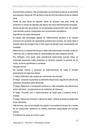 Escola Estadual de Educação Profissional [EEEP]Ensino Médio Integrado à Educação Profissional
12
Agronegócios – Alimentos e Alimentação Animal
Concentrados proteicos: São considerados concentrados proteicos os alimentos
que possuem menos de 18% de fibra e mais de 20% de proteína bruta na matéria
seca.
Farelo de soja, farelo de algodão, farelo de girassol, soja grão, farelo de
amendoim e caroço de algodão são alguns dos seus representantes principais.
Devido ao alto teor de proteína, os concentrados proteicos têm valor de compra
mais elevado quando comparados aos concentrados energéticos.
Importância da ração balanceada
O avanço das tecnologias ligadas ao melhoramento genético e ao manejo
culminam em aumento da capacidade produtiva dos animais, em razão disso a
simples oferta de forragem não é mais capaz de atender suas necessidades por
completo.
Dessa forma, é imprescindível que a ração seja balanceada (minerais, proteína,
vitaminas, etc.) e atenda todas as necessidades de cada categoria animal.
Por definição, uma ração será considerada balanceada quando todos os
nutrientes requeridos estão presentes no alimento ingerido no período de 24
horas, de forma equilibrada e constante.
Nutrição Animal
Na nutrição animal, o processo de balanceamento da ração é dividido
basicamente em algumas etapas:
1ª etapa: Estimativa das exigências nutricionais dos animais;
2ª etapa: Levantar e quantificar os alimentos disponíveis, seguido do cálculo dos
nutrientes fornecidos pelos alimentos;
3ª etapa: Relacionar a composição química e o valor energético dos alimentos a
serem utilizados, considerando-se os nutrientes de interesse;
4ª etapa: Proceder com o balanceamento da ração para a proteína bruta e
energia;
5ª etapa: Depois de concluído o cálculo da ração, verificar se todas as exigências
foram atendidas.
Vale lembrar, que na formulação das rações é aconselhável sempre ter o auxilio
de um zootecnista, agrônomo ou médico veterinário especialistas em nutrição
animal.
O problema da ração de mínimo custo
 