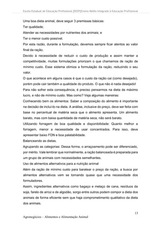 Escola Estadual de Educação Profissional [EEEP]Ensino Médio Integrado à Educação Profissional
13
Agronegócios – Alimentos e Alimentação Animal
Uma boa dieta animal, deve seguir 3 premissas básicas:
Ter qualidade;
Atender as necessidades por nutrientes dos animais; e
Ter o menor custo possível.
Por esta razão, durante a formulação, devemos sempre ficar atentos ao valor
final da ração.
Devido à necessidade de reduzir o custo de produção e assim manter a
competitividade, muitas formulações priorizam o que chamamos de ração de
mínimo custo. Esse sistema otimiza a formulação da ração, reduzindo o seu
valor.
O que acontece em alguns casos é que o custo da ração cai (como desejado),
porém pode cair também a qualidade do produto. O que não é nada desejado!
Para não sofrer esta consequência, é preciso pensarmos na dieta de máximo
lucro, e não de mínimo custo. Mas como? Veja algumas maneiras:
Conhecendo bem os alimentos: Saber a composição do alimento é importante
na decisão de incluí-lo na dieta. A análise, inclusive do preço, deve ser feita com
base no percentual de matéria seca que o alimento apresenta. Um alimento
barato, mas com baixa quantidade de matéria seca, não será barato.
Utilizando forragem de boa qualidade e disponibilidade: Quanto melhor a
forragem, menor a necessidade de usar concentrados. Para isso, deve
apresentar baixo FDN e boa palatabilidade.
Balanceando as dietas.
Agrupando as categorias: Dessa forma, o arraçoamento pode ser diferenciado,
por mérito. Vale lembrar que normalmente, a ração balanceada é preparada para
um grupo de animais com necessidades semelhantes.
Uso de alimentos alternativos para a nutrição animal
Além da ração de mínimo custo para baratear o preço da ração, a busca por
alimentos alternativos vem se tornando quase que uma necessidade dos
formuladores.
Assim, ingredientes alternativos como bagaço e melaço de cana, resíduos da
soja, farelo de arroz e de algodão, sorgo entre outros podem compor a dieta dos
animais de forma eficiente sem que haja comprometimento qualitativo da dieta
dos animais.
 