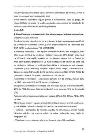 Escola Estadual de Educação Profissional [EEEP]Ensino Médio Integrado à Educação Profissional
14
Agronegócios – Alimentos e Alimentação Animal
Inclusive já discutimos sobre alguns alimentos alternativos de bovinos, suínos e
aves em um post que você pode ler aqui.
Neste sentido, considerar alguns pontos é fundamental, caso do preço, da
disponibilidade comercial na região, aceitação e necessidade de adaptação do
animal e características físicas dos ingredientes.
Unidade II
2. Classificação e processamento dos alimentos para a alimentação animal.
Classificação dos alimentos
Os alimentos são classificados de acordo com a Associação Americana Oficial
de Controle de Alimentos (AAFCO) e o Conselho Nacional de Pesquisas dos
EUA (NRC) e adaptada por F.B. MORRISON:
• Alimentos volumosos – são aqueles alimentos de baixo teor energético, com
altos teores em fibra ou em água. Possuem menos de 60% de NDT e/ou mais
de 18% de fibra bruta (FB) e podem ser divididos em secos e úmidos. São os de
mais baixo custo na propriedade. Os mais usados para os bovinos de corte são
as pastagens naturais ou artificiais (braquiárias e panicuns em sua maioria),
capineiras (capim elefante), silagens (capim, milho, sorgo), cana-de-açúcar,
bagaço de cana hidrolisado. Entre os menos usados estão: milheto, fenos de
gramíneas, silagem de girassol, palhadas de culturas, etc.
• Alimentos concentrados – são aqueles com alto teor de energia, mais de 60%
de NDT, menos de 18% de FB, sendo divididos em:
Energéticos: alimentos concentrados com menos de 20% de proteína bruta (PB),
25% de FDN (Fibra em Detergente Neutro) e em torno de 18% de fibra bruta
(FB).
Proteicos: alimentos concentrados com mais de 20% de PB, 50% de FDN e 60%
de NDT.
Alimentos de origem vegetal e animal (Alimentos de origem animal; atualmente,
é proibido pelo Ministério da Agricultura o uso para animais ruminantes).
• Minerais – compostos de minerais usados na alimentação animal: fosfato
bicálcico, calcário, sal comum, sulfato de cobre, sulfato de zinco, óxido de
magnésio, etc.
• Vitaminas – compostas das vitaminas lipossolúveis e hidrossolúveis;
 