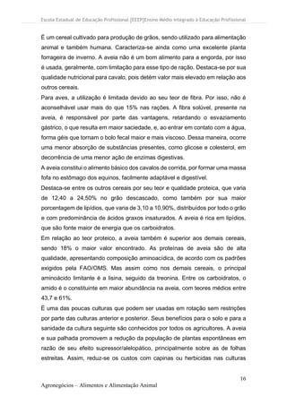 Escola Estadual de Educação Profissional [EEEP]Ensino Médio Integrado à Educação Profissional
16
Agronegócios – Alimentos e Alimentação Animal
É um cereal cultivado para produção de grãos, sendo utilizado para alimentação
animal e também humana. Caracteriza-se ainda como uma excelente planta
forrageira de inverno. A aveia não é um bom alimento para a engorda, por isso
é usada, geralmente, com limitação para esse tipo de ração. Destaca-se por sua
qualidade nutricional para cavalo, pois detém valor mais elevado em relação aos
outros cereais.
Para aves, a utilização é limitada devido ao seu teor de fibra. Por isso, não é
aconselhável usar mais do que 15% nas rações. A fibra solúvel, presente na
aveia, é responsável por parte das vantagens, retardando o esvaziamento
gástrico, o que resulta em maior saciedade, e, ao entrar em contato com a água,
forma géis que tornam o bolo fecal maior e mais viscoso. Dessa maneira, ocorre
uma menor absorção de substâncias presentes, como glicose e colesterol, em
decorrência de uma menor ação de enzimas digestivas.
A aveia constitui o alimento básico dos cavalos de corrida, por formar uma massa
fofa no estômago dos equinos, facilmente adaptável e digestível.
Destaca-se entre os outros cereais por seu teor e qualidade proteica, que varia
de 12,40 a 24,50% no grão descascado, como também por sua maior
porcentagem de lipídios, que varia de 3,10 a 10,90%, distribuídos por todo o grão
e com predominância de ácidos graxos insaturados. A aveia é rica em lipídios,
que são fonte maior de energia que os carboidratos.
Em relação ao teor proteico, a aveia também é superior aos demais cereais,
sendo 18% o maior valor encontrado. As proteínas de aveia são de alta
qualidade, apresentando composição aminoacídica, de acordo com os padrões
exigidos pela FAO/OMS. Mas assim como nos demais cereais, o principal
aminoácido limitante é a lisina, seguido da treonina. Entre os carboidratos, o
amido é o constituinte em maior abundância na aveia, com teores médios entre
43,7 e 61%.
É uma das poucas culturas que podem ser usadas em rotação sem restrições
por parte das culturas anterior e posterior. Seus benefícios para o solo e para a
sanidade da cultura seguinte são conhecidos por todos os agricultores. A aveia
e sua palhada promovem a redução da população de plantas espontâneas em
razão de seu efeito supressor/alelopático, principalmente sobre as de folhas
estreitas. Assim, reduz-se os custos com capinas ou herbicidas nas culturas
 