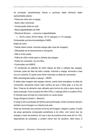 Escola Estadual de Educação Profissional [EEEP]Ensino Médio Integrado à Educação Profissional
21
Agronegócios – Alimentos e Alimentação Animal
As principais características físicas e químicas deste alimento estão
apresentadas abaixo:
• Planta de milho sem a espiga.
• Baixo valor nutricional.
• Incorporação direta ao solo.
• Baixa digestibilidade da FDN.
• Resíduos fibrosos → consumo e digestibilidade.
• 49,3% colmo; 20,6% folhas; 19,1% sabugos, e 11% espigas.
Composição química-bromatológica (%MS):
Rolão de milho
• Planta inteira moída, incluindo espiga (alto custo de moagem).
• Dificuldade de armazenamento e transporte.
• Não é muito usado.
• Palha de milho moída após a colheita das espigas.
• Pobre em nutrientes, rico em fibra.
• Confundido com MDPS.
• É constituída da palhada do milho depois de feita a colheita das espigas.
Contudo, pode ser feito de toda a planta, incluindo a espiga, tornando-o mais
rico em nutriente. É usado como fonte volumosa na dieta de ruminantes.
Milho desintegrado palha e sabugo – MDPS
É obtido pela moagem das espigas inteiras, sendo fonte energética na dieta de
ruminantes. Apresenta menor valor nutritivo do que o milho grão, e é rico em
fibra. Trata-se do alimento mais utilizado para bovino de corte e para vacas de
baixa produção. Inclui os grãos de milho (70%), o sabugo (20%) e a palha (10%).
É indicado para animais em crescimento ou vacas secas.
Sorgo (Sorghum bicolor L. Moench)
O sorgo é útil na produção de farinha para panificação, amido industrial, álcool e
também como forragem ou cobertura de solo.
Pode ser fornecido aos animais na forma de forragem, silagem e grãos. O grão
de sorgo apresenta composição semelhante à do milho, com menor teor de
energia e maior de proteína, em que o teor de proteína bruta varia de 9 a 13%,
dependendo da variedade, e contém menor teor de caroteno. Além disso, é
 