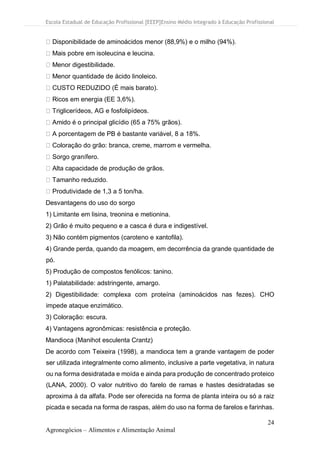 Escola Estadual de Educação Profissional [EEEP]Ensino Médio Integrado à Educação Profissional
24
Agronegócios – Alimentos e Alimentação Animal
Disponibilidade de aminoácidos menor (88,9%) e o milho (94%).
Mais pobre em isoleucina e leucina.
Menor digestibilidade.
Menor quantidade de ácido linoleico.
CUSTO REDUZIDO (É mais barato).
Ricos em energia (EE 3,6%).
Triglicerídeos, AG e fosfolipídeos.
Amido é o principal glicídio (65 a 75% grãos).
A porcentagem de PB é bastante variável, 8 a 18%.
Coloração do grão: branca, creme, marrom e vermelha.
Sorgo granífero.
Alta capacidade de produção de grãos.
Tamanho reduzido.
Produtividade de 1,3 a 5 ton/ha.
Desvantagens do uso do sorgo
1) Limitante em lisina, treonina e metionina.
2) Grão é muito pequeno e a casca é dura e indigestível.
3) Não contém pigmentos (caroteno e xantofila).
4) Grande perda, quando da moagem, em decorrência da grande quantidade de
pó.
5) Produção de compostos fenólicos: tanino.
1) Palatabilidade: adstringente, amargo.
2) Digestibilidade: complexa com proteína (aminoácidos nas fezes). CHO
impede ataque enzimático.
3) Coloração: escura.
4) Vantagens agronômicas: resistência e proteção.
Mandioca (Manihot esculenta Crantz)
De acordo com Teixeira (1998), a mandioca tem a grande vantagem de poder
ser utilizada integralmente como alimento, inclusive a parte vegetativa, in natura
ou na forma desidratada e moída e ainda para produção de concentrado proteico
(LANA, 2000). O valor nutritivo do farelo de ramas e hastes desidratadas se
aproxima à da alfafa. Pode ser oferecida na forma de planta inteira ou só a raiz
picada e secada na forma de raspas, além do uso na forma de farelos e farinhas.
 