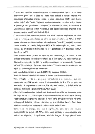 Escola Estadual de Educação Profissional [EEEP]Ensino Médio Integrado à Educação Profissional
25
Agronegócios – Alimentos e Alimentação Animal
É pobre em proteína, necessitando sua complementação. Como concentrado
energético, pode ser a base da dieta. Nas cascas e raízes inteiras das
mandiocas chamadas bravas, existe o ácido cianídrico (HCN) com teores
variando de 0,02 a 0,03%. Todas as plantas apresentam princípio tóxico, devido
à presença de glicosídeos cianogênicos conhecidos como Linamarina e
Lotaustralina, os quais sofrem hidrólise, e sob ação de ácidos e enzimas libera
acetona, açúcar e ácido cianídrico (HCN).
O HCN constitui-se como um produto que inibe a cadeia respiratória de seres
vivos e reduz a palatabilidade do alimento (aproximadamente 70%). O HCN
possui afinidade por íons metálicos principalmente Ferro (Fe) e iodo (I), podendo
causar anoxia, decorrente da ligação HCN + Fe na hemoglobina; bem como a
redução da produção de hormônios T3 e T4 pela tireoide. A dose letal de HCN
é de 1 mg kg/PV.
Estes efeitos tóxicos podem ser evitados pela desidratação da mandioca, que
consiste em picá-la e deixá-la espalhada ao ar livre por 24/72 horas; fervura (5-
15 minutos – redução de 83% na toxidez); ensilagem ou fermentação (redução
de 70-80%); torrefação (farinhas, redução de 100%); maceração; embebição em
água; ou combinação destes processos.
Nas variedades mansas, o teor de HCN não passa de 0,005%.
As raízes frescas são ricas em amido e pobres nos outros nutrientes.
Têm limitação devido ao glicosídeo cianogênico e a linamarina que são
convertidos a HCN. A raiz fresca é recomendada de 2 a 3% do peso do
animal/dia. A raspa de mandioca moída não tem caroteno e é deficiente em
proteína, metionina e pigmentantes (LANA, 2000).
A farinha integral consiste no tubérculo desidratado e moído, e a farinha ou farelo
de raspa incide no produto após a extração do amido da mandioca (fécula).
Nestes produtos, a proteína é baixa e a maior parte (50%) encontra-se na forma
indisponível (nitratos, nitritos, cianetos, e aminoácidos livres). Com isso,
recomenda-se ignorar a proteína como fonte de aminoácidos.
Como fonte de energia, seu uso é significante, pois apresenta elevada
concentração de amido (65-75%), com baixa amilose, o que acarreta uma
melhora na digestão, principalmente, a farinha integral. A raspa possui ainda
 