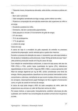 Escola Estadual de Educação Profissional [EEEP]Ensino Médio Integrado à Educação Profissional
27
Agronegócios – Alimentos e Alimentação Animal
Tolerante à seca, temperaturas elevadas, solos ácidos, arenosos e pobres em
MO.
Bom valor nutricional.
Valor energético semelhante ao trigo e sorgo, porém inferior ao milho.
Proteína e composição de aminoácidos essenciais são superiores ao milho e
ao sorgo.
Excelente substituto do milho.
Entretanto, não tem carotenoides pigmentantes.
Grão pequeno e circular (1/3 do tamanho do grão de sorgo).
8 % de casca.
75 % de endosperma.
17 % de gérmen.
≅ o dobro do sorgo
Casca de soja
A casca de soja é o envoltório do grão separado do embrião no processo
industrial de preparação, sendo retirada após a quebra dos mesmos.
Durante o processo de obtenção da casca, é necessário que esta seja tostada a
fim de destruir metabólicos antinutricionais. Cada 100 Kg de farelo de soja “hipro”
(alta proteína) produzido resulta em 8 kg de casca de soja.
Com relação às características nutricionais, a casca de soja possui alto teor de
FDN (74%) e FDA, porém baixa quantidade de lignina (2%), obtendo-se
digestibilidade em torno de 90%. Segundo NRC (1984), a casca apresenta 2,82
Mcal de energia digestível por kg de MS, sendo considerada uma fonte de
energia. Muitos pesquisadores classificam-na como produto intermediário entre
concentrado e volumoso, semelhante ao que ocorre à polpa cítrica e ao resíduo
de cervejaria, desempenhando papel fisiológico de fibra vegetal e funcionando
como um grão de cereal em termos de energia.
A casca de soja pode chegar a 80% do valor energético do milho, além de
proporcionar aos animais um valor de fibra bem acima do milho.
Por esses motivos, a casca pode, tranquilamente, substituir volumosos de alta
qualidade, sem interferir nas concentrações de acetato ruminal e teor de gordura
do leite.
 