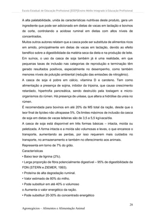 Escola Estadual de Educação Profissional [EEEP]Ensino Médio Integrado à Educação Profissional
28
Agronegócios – Alimentos e Alimentação Animal
A alta palatabilidade, unida às características nutritivas deste produto, gera um
ingrediente que pode ser adicionado em dietas de vacas em lactação e bovinos
de corte, controlando a acidose ruminal em dietas com altos níveis de
concentrados.
Muitos outros autores relatam que a casca pode ser substituta de alimentos ricos
em amido, principalmente em dietas de vacas em lactação, devido ao efeito
benéfico sobre a digestibilidade da matéria seca da dieta e na produção de leite.
Em suínos, o uso da casca de soja também já é uma realidade, em que
pequenas taxas de inclusão nas categorias de reprodução e terminação têm
gerado resultados positivos, especialmente no desempenho, como também
menores níveis de poluição ambiental (redução das emissões de nitrogênio).
A casca de soja é pobre em cálcio, vitamina D e caroteno. Tem como
alimentação a presença de sojina, inibidor da tripsina, que causa crescimento
retardado, hipertrofia pancreática, sendo destruído pela tostagem e micro-
organismos do rúmen. Há presença de uréase, que altera a hidrólise da ureia no
rúmen.
É recomendada para bovinos em até 20% da MS total da ração, desde que o
teor final de lipídeo não ultrapasse 5%. Os limites máximos de inclusão da casca
de soja em dietas de vacas leiteiras são de 3,5 a 5,5 kg/vaca/dia.
A casca de soja está disponível em três formas básicas – intacta, moída ou
peletizada. A forma intacta e a moída são volumosas e leves, o que encarece o
transporte, aumentando as perdas, por isso requerem mais cuidados no
transporte, no armazenamento e também no oferecimento aos animais.
Representa em torno de 7% do grão.
Características
• Baixo teor de lignina (2%).
• Larga proporção de fibra potencialmente digestível – 95% de digestibilidade da
FDN (STERN e ZIEMER, 1993).
• Proteína de alta degradação ruminal.
• Valor estimado de 80% do milho.
• Pode substituir em até 40% o volumoso
o Aumenta o valor energético da ração.
• Pode substituir 20-30% do concentrado energético
 