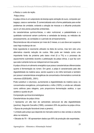 Escola Estadual de Educação Profissional [EEEP]Ensino Médio Integrado à Educação Profissional
29
Agronegócios – Alimentos e Alimentação Animal
o Reduz o custo da ração.
Polpa cítrica
A polpa cítrica é um subproduto da laranja após extração do suco, composto por
bagaço, casca e sementes. É comercializada sob a forma peletizada para evitar
problemas de umidade, evitando a atração de moscas e o efluente produzido
que é um dos piores poluentes ambientais.
As características químico-físicas, o valor nutricional, a palatabilidade e a
qualidade nutricional variam conforme a variedade da laranja, os métodos de
processamento, as condições e o período de armazenamento.
Recomenda-se não armazenar por mais de 2 meses, e o uso deve ser suspenso
caso haja mudança de cor.
Este ingrediente é raramente utilizado na dieta de suínos, mas tem sido uma
alternativa visando redução de custos. Não pode ser tratada como uma
importante fonte de proteína pelo baixo nível (5 a 7%) e o processo de
aquecimento submetido durante a peletização da polpa cítrica, o que faz com
que este nutriente torne-se indisponível em boa parte.
A polpa cítrica é um alimento energético que possui características diferenciadas
quanto à fermentação do rúmen. Em geral, a polpa é caracterizada pela alta
digestibilidade da matéria seca, sendo superior a do milho laminado e também
por possuir características energéticas de concentrado e fermentativo ruminal de
volumoso (EZEQUIEL, 2001).
Pode substituir o volumoso, aumentando a digestibilidade da matéria seca; os
concentrados energéticos, principalmente o milho (100%); e ainda ser utilizada
como aditivos para silagens, pois proporciona fermentação acética, o que
acelera a queda de pH.
Composição química-bromatológica:
Características da polpa cítrica
• Apresenta um alto teor de carboidrato estrutural de alta digestibilidade
(pectina). Segundo Carvalho (1995), consistem 25% de pectina na polpa cítrica.
• Época de produção favorável (maio a janeiro).
• Limitado pelo preço que depende do mercado externo e das vendas a volumes
altos na indústria.
• Década de 70 – 90 apresentam dados que 95% da produção são exportadas.
 