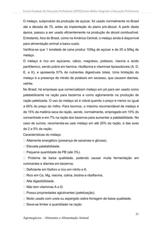 Escola Estadual de Educação Profissional [EEEP]Ensino Médio Integrado à Educação Profissional
31
Agronegócios – Alimentos e Alimentação Animal
O melaço, subproduto da produção de açúcar, foi usado normalmente no Brasil
até a década de 70, antes da implantação do plano pró-álcool. A partir desta
época, passou a ser usado eficientemente na produção de álcool combustível.
Entretanto, fora do Brasil, como na América Central, o melaço ainda é disponível
para alimentação animal a baixo custo.
Verifica-se que 1 tonelada de cana produz 100kg de açúcar e de 20 a 50kg de
melaço.
O melaço é rico em açúcares, cálcio, magnésio, potássio, niacina e ácido
pantôtenico, sendo pobre em tiamina, riboflavina e vitaminas lipossolúveis (A, D,
E, e K), e apresenta 57% de nutrientes digestíveis totais. Uma limitação do
melaço é a presença de nitrato de potássio em excesso, que causam diarreia,
nefrite.
No Brasil, há empresas que comercializam melaço em pó para ser usado como
palatabilizante na ração para bezerros e como aglomerante na produção de
ração peletizada. O uso do melaço só é viável quando o preço é menor ou igual
a 65% do preço do milho. Para bovinos, o máximo recomendável de melaço é
de 15% da matéria seca da ração, sendo, normalmente, empregado em 10% do
concentrado e em 7% na ração dos bezerros para aumentar a palatabilidade. No
caso de suínos, recomenda-se usar melaço em até 20% da ração, e das aves
de 2 a 5% da ração.
Características do melaço
Altamente energético (presença de sacarose e glicose).
Elevada palatabilidade.
Pequena quantidade de PB (até 3%).
Proteína de baixa qualidade, podendo causar muita fermentação em
ruminantes e diarreia em bezerros.
Deficiente em fósforo e rico em nitrito e K.
Rico em Ca, Mg, niacina, colina, biotina e riboflavina.
Alta digestibilidade.
Não tem vitaminas A e D.
Possui propriedades aglutinantes (peletização).
Muito usado com ureia ou aspergido sobre forragem de baixa qualidade.
Deve-se limitar a quantidade na ração
 