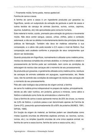 Escola Estadual de Educação Profissional [EEEP]Ensino Médio Integrado à Educação Profissional
33
Agronegócios – Alimentos e Alimentação Animal
Finamente moída, forma pasta, menos apetecível.
Farinha de carne e ossos
A farinha de carne e ossos é um ingrediente produzido por graxarias ou
frigoríficos, sendo um subproduto da extração de gorduras a partir de ossos e
outros tecidos da carcaça de animais (bovinos, suínos, ovinos, caprinos,
equinos, bubalinos, etc) não aproveitadas para consumo humano.
Este material é moído, cozido, prensado para extração da gordura e novamente
moído. Não deve conter sangue, cascos, unhas, chifres, pelos e conteúdo
estomacal, a não ser os obtidos involuntariamente dentro dos princípios de boas
práticas de fabricação. Também não deve ter matérias estranhas à sua
composição, e o cálcio não pode exceder a 2,5 vezes o nível de fósforo. Sua
composição será avaliada conforme a proporção de seus componentes que
devem ser declaradas.
Quando produzida em frigoríficos, normalmente é utilizada como matéria prima,
resíduo da desossa completa dos animais abatidos; e o tempo entre o abate e o
processamento da farinha pode ser controlado, bem como as condições de
estocagem do resíduo das carcaças até o momento de seu processamento.
Se produzida por graxarias, é geralmente utilizada como matéria prima, resíduos
de carcaças de animais coletados em açougues, supermercados, etc. Neste
caso, não há controle das condições de estocagem do resíduo das carcaças até
o momento de seu processamento.
Pelo alto valor biológico das proteínas de origem animal, a farinha
de carne foi matéria prima indispensável no preparo de rações, principalmente
devido ao alto valor nutritivo, em proteína, gordura e minerais, como cálcio e
fósforo e sobretudo como fonte de aminoácidos e vitamina B12.
Caso a farinha de carne e ossos apresente menos de 25% de cinzas, ou menos
de 3,8% de fósforo, o produto passa a ser denominado apenas de Farinha de
Carne (FC), possuindo aproximadamente 55 a 60% de proteína (NUNES, 1991;
DIFISA, 1989).
Em função da origem do material, as farinhas podem ser classificadas como
mistas (quando oriundas de diferentes espécies animais; ex: bovinos, suínos,
ovinos, etc.), ou simples (quando oriundas de uma única espécie animal; ex:
farinha de carne e ossos bovina, farinha de carne e ossos suína, etc.).
 
