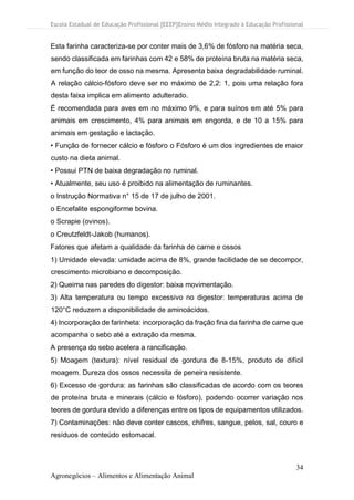 Escola Estadual de Educação Profissional [EEEP]Ensino Médio Integrado à Educação Profissional
34
Agronegócios – Alimentos e Alimentação Animal
Esta farinha caracteriza-se por conter mais de 3,6% de fósforo na matéria seca,
sendo classificada em farinhas com 42 e 58% de proteína bruta na matéria seca,
em função do teor de osso na mesma. Apresenta baixa degradabilidade ruminal.
A relação cálcio-fósforo deve ser no máximo de 2,2: 1, pois uma relação fora
desta faixa implica em alimento adulterado.
É recomendada para aves em no máximo 9%, e para suínos em até 5% para
animais em crescimento, 4% para animais em engorda, e de 10 a 15% para
animais em gestação e lactação.
• Função de fornecer cálcio e fósforo o Fósforo é um dos ingredientes de maior
custo na dieta animal.
• Possui PTN de baixa degradação no ruminal.
• Atualmente, seu uso é proibido na alimentação de ruminantes.
o Instrução Normativa n° 15 de 17 de julho de 2001.
o Encefalite espongiforme bovina.
o Scrapie (ovinos).
o Creutzfeldt-Jakob (humanos).
Fatores que afetam a qualidade da farinha de carne e ossos
1) Umidade elevada: umidade acima de 8%, grande facilidade de se decompor,
crescimento microbiano e decomposição.
2) Queima nas paredes do digestor: baixa movimentação.
3) Alta temperatura ou tempo excessivo no digestor: temperaturas acima de
120°C reduzem a disponibilidade de aminoácidos.
4) Incorporação de farinheta: incorporação da fração fina da farinha de carne que
acompanha o sebo até a extração da mesma.
A presença do sebo acelera a rancificação.
5) Moagem (textura): nível residual de gordura de 8-15%, produto de difícil
moagem. Dureza dos ossos necessita de peneira resistente.
6) Excesso de gordura: as farinhas são classificadas de acordo com os teores
de proteína bruta e minerais (cálcio e fósforo), podendo ocorrer variação nos
teores de gordura devido a diferenças entre os tipos de equipamentos utilizados.
7) Contaminações: não deve conter cascos, chifres, sangue, pelos, sal, couro e
resíduos de conteúdo estomacal.
 