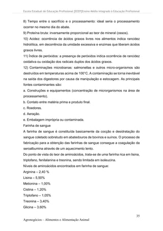 Escola Estadual de Educação Profissional [EEEP]Ensino Médio Integrado à Educação Profissional
35
Agronegócios – Alimentos e Alimentação Animal
8) Tempo entre o sacrifício e o processamento: ideal seria o processamento
ocorrer no mesmo dia do abate.
9) Proteína bruta: inversamente proporcional ao teor de mineral (ossos).
10) Acidez: ocorrência de ácidos graxos livres nos alimentos indica rancidez
hidrolítica, em decorrência da umidade excessiva e enzimas que liberam ácidos
graxos livres.
11) Índice de peróxidos: a presença de peróxidos indica ocorrência de rancidez
oxidativa ou oxidação dos radicais duplos dos ácidos graxos.
12) Contaminações microbianas: salmonellas e outros micro-organismos são
destruídos em temperaturas acima de 100°C. A contaminação se torna inevitável
na saída dos digestores por causa da manipulação e estocagem. As principais
fontes contaminantes são:
a. Construções e equipamentos (concentração de microrganismos na área de
processamento).
b. Contato entre matéria prima e produto final.
c. Roedores.
d. Aeração.
e. Embalagem imprópria ou contaminada.
Farinha de sangue
A farinha de sangue é constituída basicamente da cocção e desidratação do
sangue coletado sobretudo em abatedouros de bovinos e suínos. O processo de
fabricação para a obtenção das farinhas de sangue consegue a coagulação da
seroalbumina através de um aquecimento lento.
Do ponto de vista do teor de aminoácidos, trata-se de uma farinha rica em lisina,
triptofano, fenilalanina e treonina, sendo limitada em isoleucina.
Níveis de aminoácidos encontrados em farinha de sangue:
Arginina – 2,40 %
Lisina – 5,50%
Metionina – 1,00%
Cistina – 1,20%
Triptofano – 1,05%
Treonina – 3,40%
Glicina – 3,60%
 